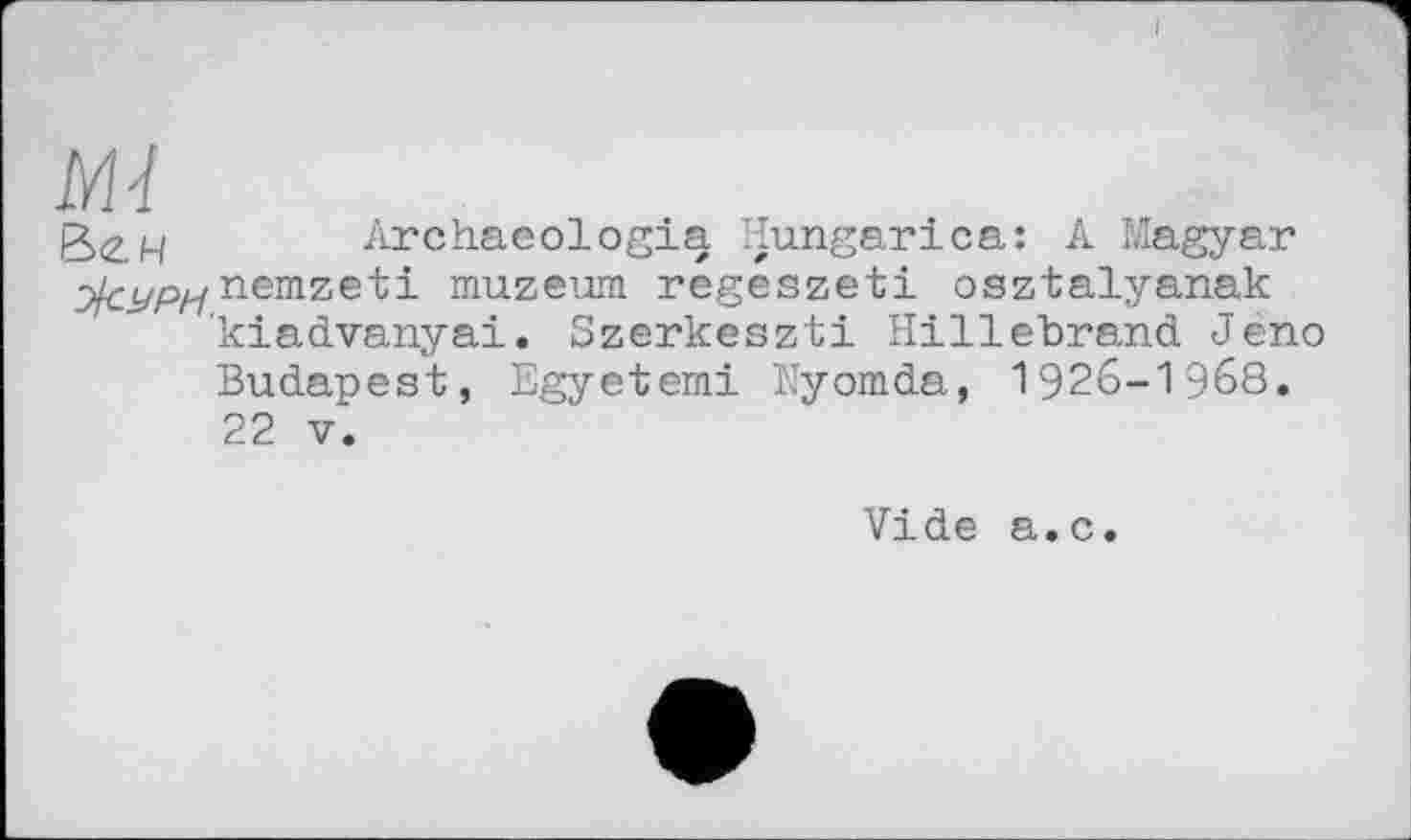 ﻿М-1
&<г.ч Archaeologia Hungarica: A Magyar nemzeti muzeum regeszeti osztalyanak kiadvanyai. Szerkeszti Hillebrand Jeno Budapest, Egyetemi Nyomda, 1926-1968. 22 V.
Vide a.c.